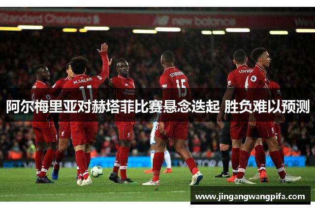 阿尔梅里亚对赫塔菲比赛悬念迭起 胜负难以预测