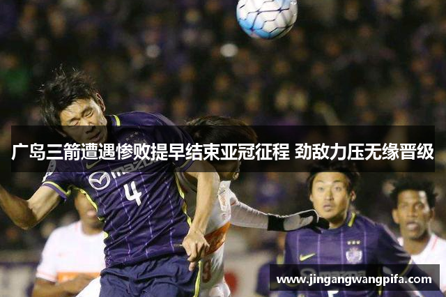 广岛三箭遭遇惨败提早结束亚冠征程 劲敌力压无缘晋级
