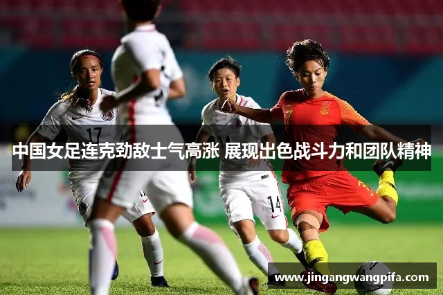 中国女足连克劲敌士气高涨 展现出色战斗力和团队精神