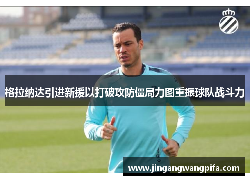 格拉纳达引进新援以打破攻防僵局力图重振球队战斗力