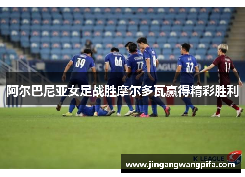 阿尔巴尼亚女足战胜摩尔多瓦赢得精彩胜利