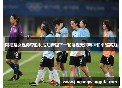 阿根廷女足勇夺胜利成功晋级下一轮展现无畏精神和卓越实力