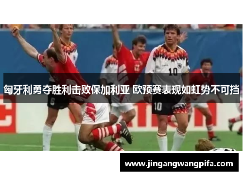 匈牙利勇夺胜利击败保加利亚 欧预赛表现如虹势不可挡