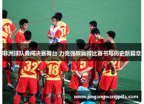 非洲球队勇闯决赛舞台 力克强敌赢得比赛书写历史新篇章 非洲球队勇闯决赛舞台 力克强敌赢得比赛书写历史新篇章