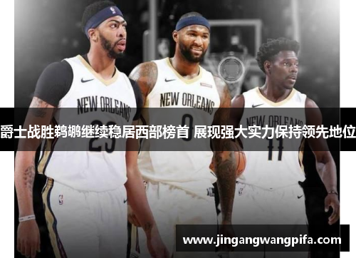 爵士战胜鹈鹕继续稳居西部榜首 展现强大实力保持领先地位